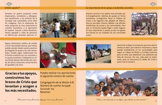 ¿Cómo ayudar?

La importancia de tu apoyo a la familia vicentina

Página 7
Tenemos ¿Cómo ayudar?proyectos como
en puerta
Procedimientos para recibir donativos
dispensarios, comedores y de obras de caridad
albergues,
Convertir en promotor
que beneficiaránde apoyosectores de la
Políticas a los

sociedad más vulnerables, entre ellos
los indígenas. Para la realización de
estos proyectos es muy importante la
cuestión económica, y la aportación
en especie. Gracias a estos donativos,
hemos apoyado a miles de personas
en México que necesitan atención re-

ligiosa, alimentaria, médica, de vestido
y otras necesidades básicas, que hemos
podido atender desde nuestra posición
privilegiada de ayuda a los más necesitados. Puedes seguir colaborando con
la familia vicentina con tus oraciones y
tu ayuda económica. Trabajamos en zonas donde además del hambre de comida, de salud y educación, existe hambre
de igualdad y de amor.

Gracias a tus apoyos,
construimos los
brazos de Cristo que
levantan y acogen a
los más necesitados.
7

Página 8
Nuestro servicio a los pobres está animado por
La importancia de tu apoyo a la Familia Vicentina
la Evangelización.¿Para qué necesitamos tu apoyo?
Además de ayudar en forma
económica, conseguimosconcretas, resultados alentadores
Acciones llevar la Palabra de
Cristo a las regiones más alejadas de México.
Esta es una labor titánica, debido a las difíciles
condiciones de acceso a las comunidades. Para
que un misionero pueda llegar a estos lugares,
es muy importante tu ayuda, ya que sus gastos
son fuertes en sus traslados de una comunidad
a otra.

Queremos trabajar en proyectos que sean permanentes; es decir, que nuestros misioneros y laicos
puedan establecerse en las comunidades para
seguir su trabajo de Misión y Caridad; luchamos
para no tener que abandonar una población por
falta de recursos. Por eso, cada peso es importante, pues así acercamos la calidez de Cristo a
quien más lo necesita.

Puedes realizar tus aportaciones
al siguiente número de cuenta:
Congregación de la Misión A.R.
Número de cuenta: 6213496
Sucursal: 105
Banamex

“Para morir como Jesucristo, hay que vivir como Jesucristo”

“Señor, si tú estuvieras en mi lugar, ¿qué harías en esta ocasión?”

8

 