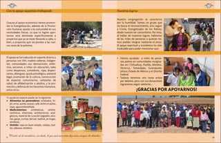 Con tu apoyo seguimos trabajando

Página 9
¿Dónde quedó su dinero?

Gracias al apoyo económico hemos promovido la Evangelización, además de la Promoción Humana: ayudar a la comunidad en sus
necesidades físicas. Lo que tú logres aportarnos será destinado específicamente a
proyectos que ya se están llevando a cabo, o
bien, a proyectos que res-pondan a las nuevas caras de la pobreza.

El apoyo se ha traducido en soporte directo a
personas con VIH, madres solteras, indigentes, comunidades con desnutrición, enfermos, ancianos, a niños sin educación, tales
como despensas, comedores, ropa, dispensarios, albergues, ayuda psicológica, asesoría
legal, promoción de la cultura, construcción
de espacios comunitarios, campañas de
salud, de alfabetización a adultos, y la promoción y defensa de los Derechos Humanos,
entre otros.

Nuestros logros
Página 10

Nuestro esfuerzo dentro de la historia vicentina
Ideario vicentino en México
Nuestra Página 11
congregación se caracteriza
Nuestros logros
por la humildad. Somos un grupo que
Fundación San José de Guadalupe
no busca el reconocimiento, sino seguir
Hospital San Carlos Altamirano
a Cristo, Evangelizador de losLoreto
Pobres,
Parroquia Nuestra Señora de

desde nuestro ser comunitario. Por esto,
al hablar de nuestros logros, hablamos
de las miles de personas a quienes hemos podido integrar mediante el amor.
El apoyo espiritual y económico ha sido
invaluable para poder mencionar que:

•	 Hemos ayudado a miles de personas pobres en comunidades marginadas en: Chihuahua, Puebla, Morelos,
Veracruz, Tamaulipas, Guanajuato,
Jalisco, Estado de México y el Distrito
Federal
•	 Todavía tenemos una tarea ardua
por delante, pero con tus donaciones
lograremos seguir adelante...

¡GRACIAS POR APOYARNOS!

Tú ayuda en especie puede ser la siguiente:
•	 Alimentos no perecederos: enlatados, frijol, arroz, aceite, azúcar, café, leche en polvo,
sopa, agua embotellada.
•	 Medicamentos:
antibióticos,
antihistamínicos, vitaminas, antidiarreicos, analgésicos, material de curación (algodón, alcohol, gasas, curitas, benzal, Isodine, je-ringas,
etcétera).
•	 Vestido: ropa en buen estado, cobijas, toallas, sábanas, etcétera.

9

“El calor de la caridad es, sin duda, lo que más necesitan hoy como siempre los hombres.”

10

 