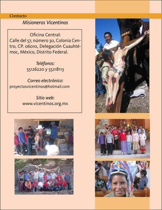 Contacto

Página 12 (Contraportada)

Misioneros Vicentinos
Contacto

Ubicación
Sitio web
OficinaMail
Central:
Teléfono
Calle del 57, número 30, Colonia CenRedes Sociales

tro, CP. 06010, Delegación Cuauhtémoc, México, Distrito Federal.
Teléfonos:
55126220 y 55218113
Correo electrónico:
proyectosvicentinos@hotmail.com

Sitio web:
www.vicentinos.org.mx

 