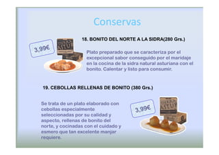 Conservas
                 18. BONITO DEL NORTE A LA SIDRA(280 Grs.)

                   Plato preparado que se caracteriza por el
                   excepcional sabor conseguido por el maridaje
                   en la cocina de la sidra natural asturiana con el
                   bonito. Calentar y listo para consumir.


19. CEBOLLAS RELLENAS DE BONITO (380 Grs.)


Se trata de un plato elaborado con
cebollas especialmente
seleccionadas por su calidad y
aspecto, rellenas de bonito del
norte, y cocinadas con el cuidado y
esmero que tan excelente manjar
requiere.
 