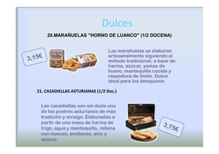 Dulces
    20.MARAÑUELAS "HORNO DE LUANCO" (1/2 DOCENA)


                                 Las marañuelas se elaboran
                                 artesanalmente siguiendo el
                                 método tradicional, a base de
                                 harina, azúcar, yemas de
                                 huevo, mantequilla cocida y
                                 raspadura de limón. Dulce
                                 ideal para los desayunos

21. CASADIELLAS ASTURIANAS (1/2 Doc.)


 Las casadiellas son sin duda uno
 de los postres asturianos de más
 tradición y arraigo. Elaboradas a
 partir de una masa de harina de
 trigo, agua y mantequilla, rellena
 con nueces, avellanas, anís y
 azúcar.
 