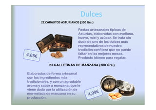 Dulces
        22.CARAJITOS ASTURIANOS (350 Grs.)

                                Pastas artesanales típicas de
                                Asturias, elaboradas con avellana,
                                huevo, miel y azúcar. Se trata sin
                                duda de uno de los dulces más
                                representativos de nuestra
                                tradición confitera que no puede
                                faltar en las mejores mesas.
                                Producto idóneo para regalar.

             23.GALLETINAS DE MANZANA (380 Grs.)

Elaboradas de forma artesanal
con los ingredientes más
tradicionales, y con un agradable
aroma y sabor a manzana, que le
viene dado por la utilización de
mermelada de manzana en su
producción.
 