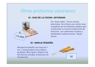 Otros productos asturianos
           24 - GUIA DE LA COCINA ASTURIANA

                                   Un “best seller “ de la cocina
                                   asturiana. Se ofrece una visión muy
                                   completa de los distintos platos que
                                   conforman la cocina tradicional de
                                   Asturias con sabrosas recetas y
                                   detalladas explicaciones. Tapas
                                   duras.


             25 - NAVAJA PEQUEÑA

Navaja de bolsillo con hoja de 7
cm. y empuñadura de madera
grabada. Muy ligera. Réplica de
las típicas navajas artesanas de
Taramundi.                                            3€
 