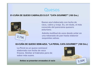 Quesos
01-CUÑA DE QUESO CABRALES D.O.P. "CATA GOURMET" (100 Grs.)


                              Queso azul elaborado con leche de
                              vaca, cabra y oveja. Es, sin duda, el más
                              conocido del panorama quesero
                              asturiano.
                               Admite multitud de usos desde untar en
                               una rebanada de pan hasta elaborar
                               exquisitas salsas.

    02-CUÑA DE QUESO SEMI-AZUL "LA PERAL CATA GOURMET" (100 Grs.)
     La Peral es un queso semiazul
     elaborado con leche de vaca
     frisona. Similar al Cabrales pero de
     sabor más suave.

        Ambos se presentan envasados al vacío
 