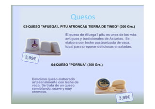 Quesos
03-QUESO "AFUEGA'L PITU ATRONCAU TIERRA DE TINEO“ (300 Grs.)

                       El queso de Afuega´l pitu es unos de los más
                       antiguos y tradicionales de Asturias. Se
                       elabora con leche pasteurizada de vaca.
                       Ideal para preparar deliciosas ensaladas.




               04-QUESO "PORRUA" (300 Grs.)



    Delicioso queso elaborado
    artesanalmente con leche de
    vaca. Se trata de un queso
    semiblando, suave y muy
    cremoso.
 