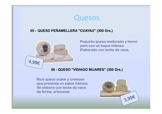 Quesos
05 - QUESO PEÑAMELLERA "CUAYAU" (300 Grs.)


                            Pequeño queso madurado y tierno
                            pero con un toque intenso.
                            Elaborado con leche de vaca.




           06 - QUESO "VIDIAGO MIJARES" (300 Grs.)

   Rico queso suave y cremoso
   que presenta un sabor intenso.
   Se elabora con leche de vaca
   de forma artesanal.
 