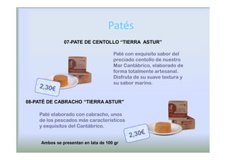 Patés
               07-PATE DE CENTOLLO “TIERRA ASTUR”

                                      Paté con exquisito sabor del
                                      preciado centollo de nuestro
                                      Mar Cantábrico, elaborado de
                                      forma totalmente artesanal.
                                      Disfruta de su suave textura y
                                      su sabor marino.


08-PATÉ DE CABRACHO “TIERRA ASTUR”
                                 ”

    Paté elaborado con cabracho, unos
    de los pescados más característicos
    y exquisitos del Cantábrico.


     Ambos se presentan en lata de 100 gr
 