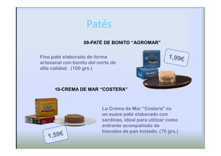 Patés
                   09-PATÉ DE BONITO “AGROMAR”


Fino paté elaborado de forma
artesanal con bonito del norte de
alta calidad. (100 grs.)



      10-CREMA DE MAR “COSTERA”



                          La Crema de Mar "Costera" es
                          un suave paté elaborado con
                          sardinas, ideal para utilizar como
                          entrante acompañado de
                          biscotes de pan tostado. (70 grs.)
 