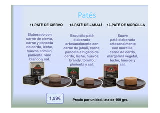 Patés
  11-PATÉ DE CIERVO      12-PATÉ DE JABALÍ      13-PATÉ DE MORCILLA

 Elaborado con            Exquisito paté              Suave
carne de ciervo,            elaborado            paté elaborado
carne y panceta        artesanalmente con        artesanalmente
de cerdo, leche,      carne de jabalí, carne,     con morcilla,
huevos, tomillo,       panceta e hígado de       carne de cerdo,
 pimienta, vino       cerdo, leche, huevos,     margarina vegetal,
  blanco y sal.          brandy, tomillo,        leche, huevos y
                          pimienta y sal.              sal.




             1,99€         Precio por unidad, lata de 100 grs.
 