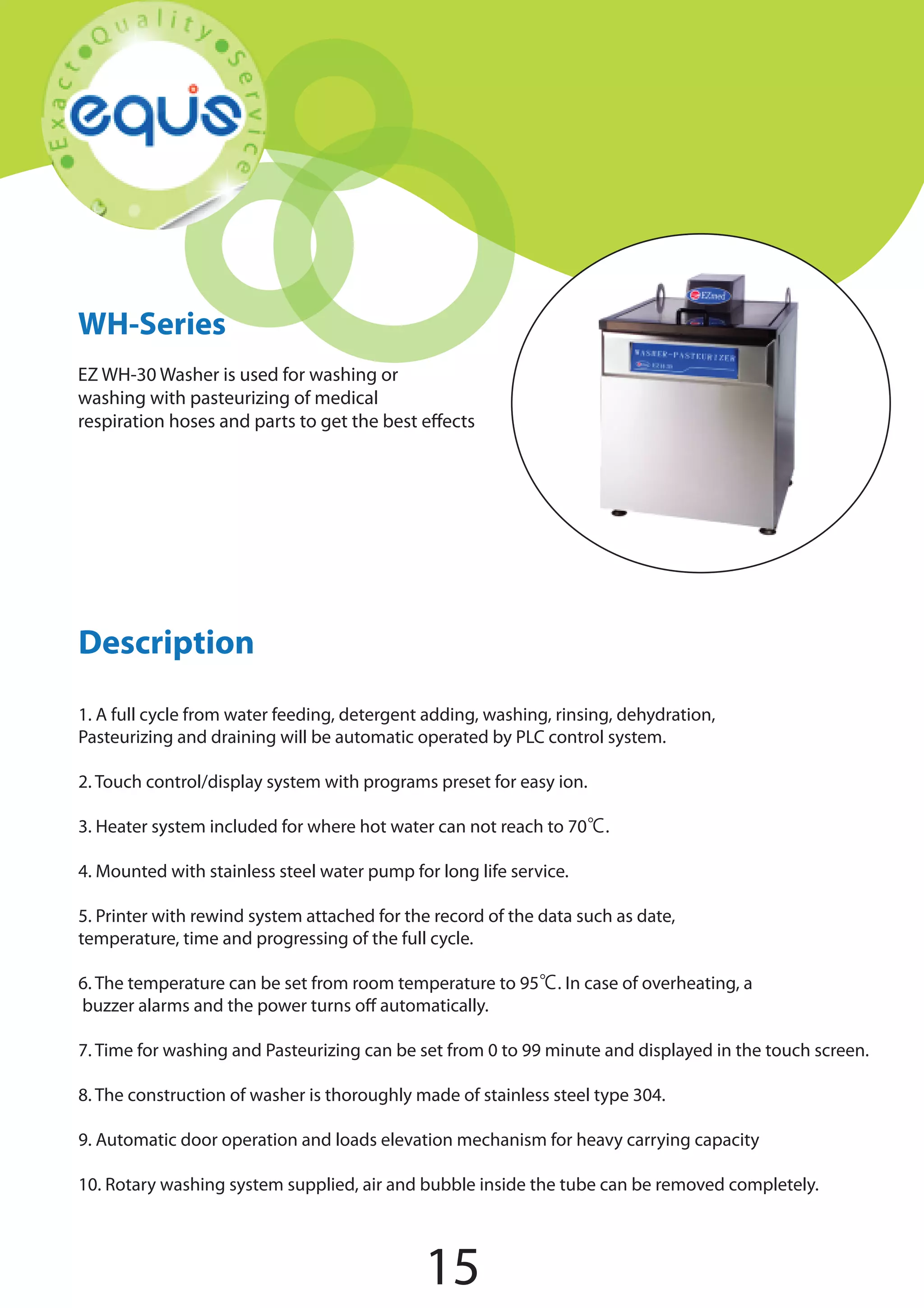 WH-Series
EZ WH-30 Washer is used for washing or
washing with pasteurizing of medical
respiration hoses and parts to get the best effects

Description
1. A full cycle from water feeding, detergent adding, washing, rinsing, dehydration,
Pasteurizing and draining will be automatic operated by PLC control system.
2. Touch control/display system with programs preset for easy ion.
3. Heater system included for where hot water can not reach to 70℃.
4. Mounted with stainless steel water pump for long life service.
5. Printer with rewind system attached for the record of the data such as date,
temperature, time and progressing of the full cycle.
6. The temperature can be set from room temperature to 95℃. In case of overheating, a
buzzer alarms and the power turns off automatically.
7. Time for washing and Pasteurizing can be set from 0 to 99 minute and displayed in the touch screen.
8. The construction of washer is thoroughly made of stainless steel type 304.
9. Automatic door operation and loads elevation mechanism for heavy carrying capacity
10. Rotary washing system supplied, air and bubble inside the tube can be removed completely.

15

 