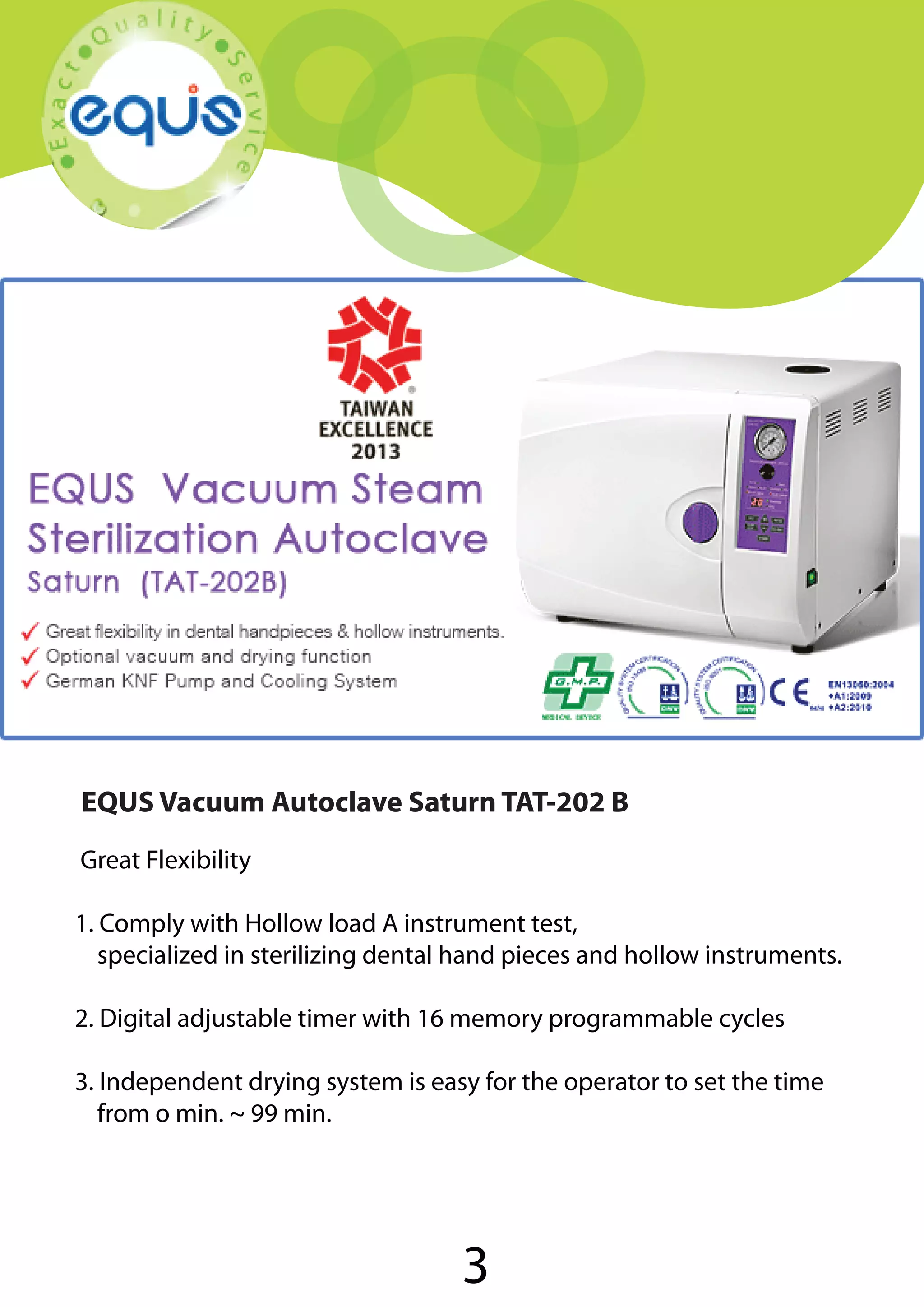 EQUS Vacuum Autoclave Saturn TAT-202 B
Great Flexibility
1. Comply with Hollow load A instrument test,
specialized in sterilizing dental hand pieces and hollow instruments.
2. Digital adjustable timer with 16 memory programmable cycles
3. Independent drying system is easy for the operator to set the time
from o min. ~ 99 min.

3

 