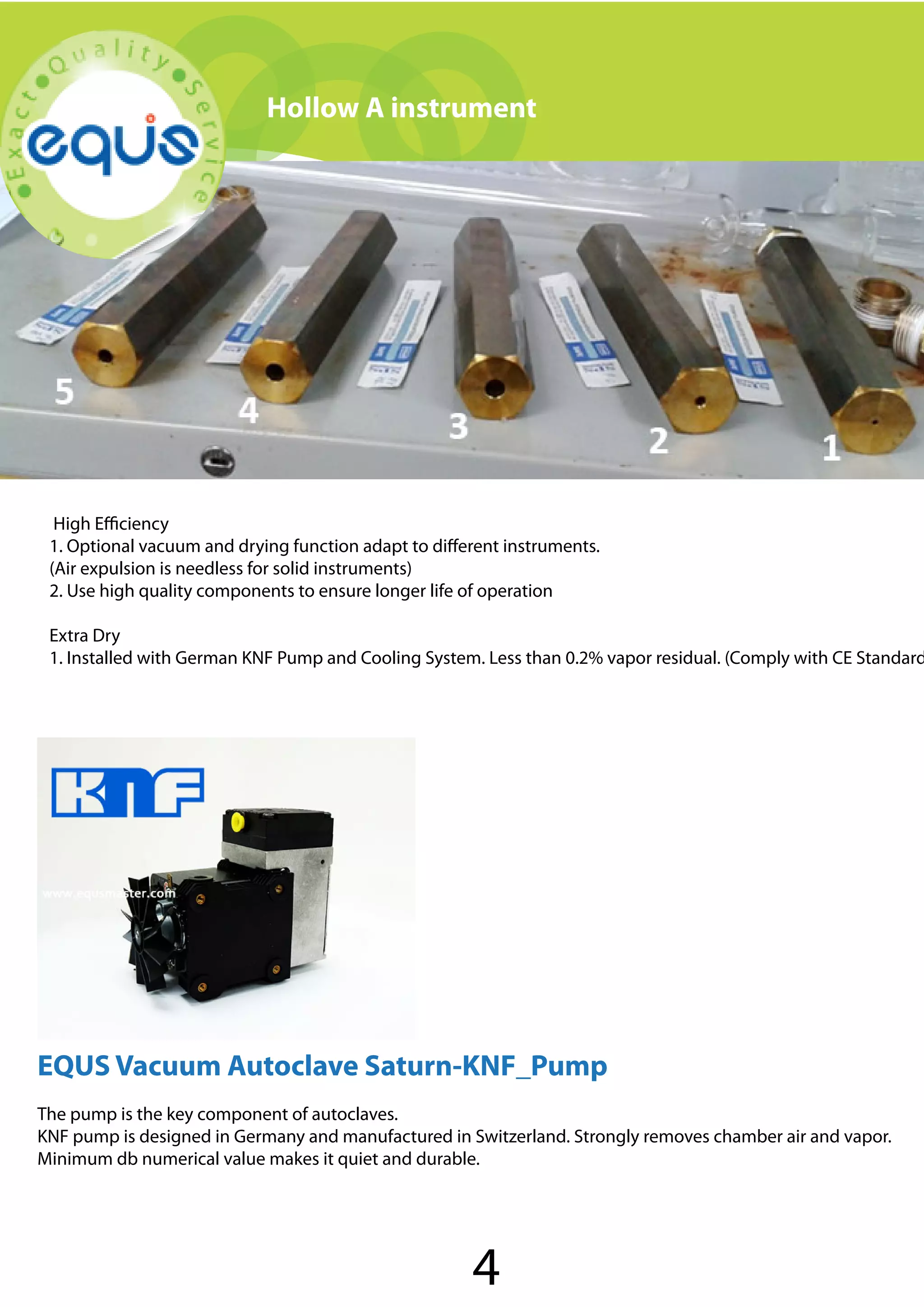 Hollow A instrument

High Efficiency
1. Optional vacuum and drying function adapt to different instruments.
(Air expulsion is needless for solid instruments)
2. Use high quality components to ensure longer life of operation

Extra Dry
1. Installed with German KNF Pump and Cooling System. Less than 0.2% vapor residual. (Comply with CE Standard

EQUS Vacuum Autoclave Saturn-KNF_Pump
The pump is the key component of autoclaves.
KNF pump is designed in Germany and manufactured in Switzerland. Strongly removes chamber air and vapor.
Minimum db numerical value makes it quiet and durable.

4

 