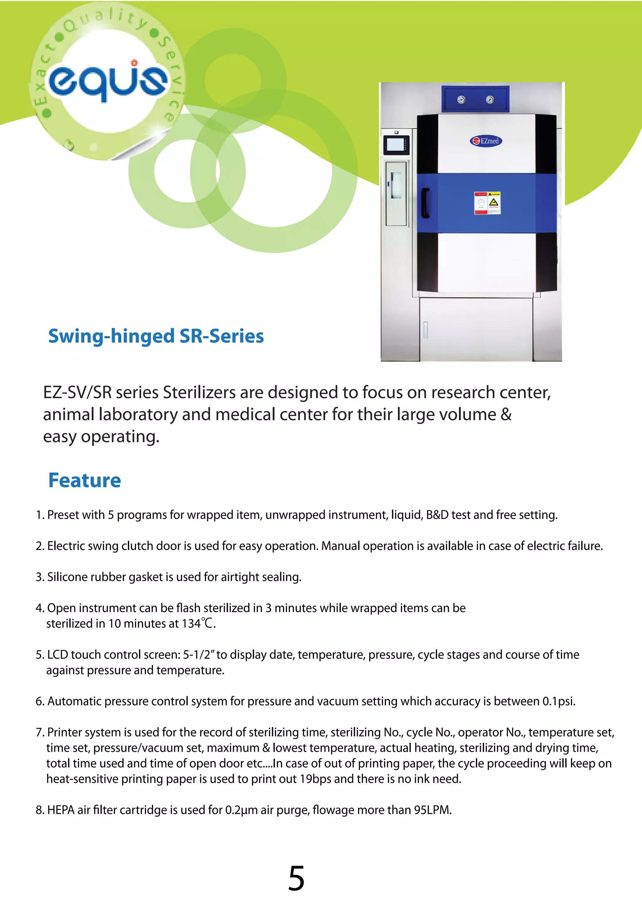 Swing-hinged SR-Series

Swing-hinged SR-Series
EZ-SV/SR series Sterilizers are designed to focus on research center,
animal laboratory and medical center for their large volume &
easy operating.

Feature
1. Preset with 5 programs for wrapped item, unwrapped instrument, liquid, B&D test and free setting.
2. Electric swing clutch door is used for easy operation. Manual operation is available in case of electric failure.
3. Silicone rubber gasket is used for airtight sealing.
4. Open instrument can be flash sterilized in 3 minutes while wrapped items can be
sterilized in 10 minutes at 134℃.
5. LCD touch control screen: 5-1/2” to display date, temperature, pressure, cycle stages and course of time
against pressure and temperature.
6. Automatic pressure control system for pressure and vacuum setting which accuracy is between 0.1psi.
7. Printer system is used for the record of sterilizing time, sterilizing No., cycle No., operator No., temperature set,
time set, pressure/vacuum set, maximum & lowest temperature, actual heating, sterilizing and drying time,
total time used and time of open door etc....In case of out of printing paper, the cycle proceeding will keep on
heat-sensitive printing paper is used to print out 19bps and there is no ink need.
8. HEPA air filter cartridge is used for 0.2μm air purge, flowage more than 95LPM.

5

 