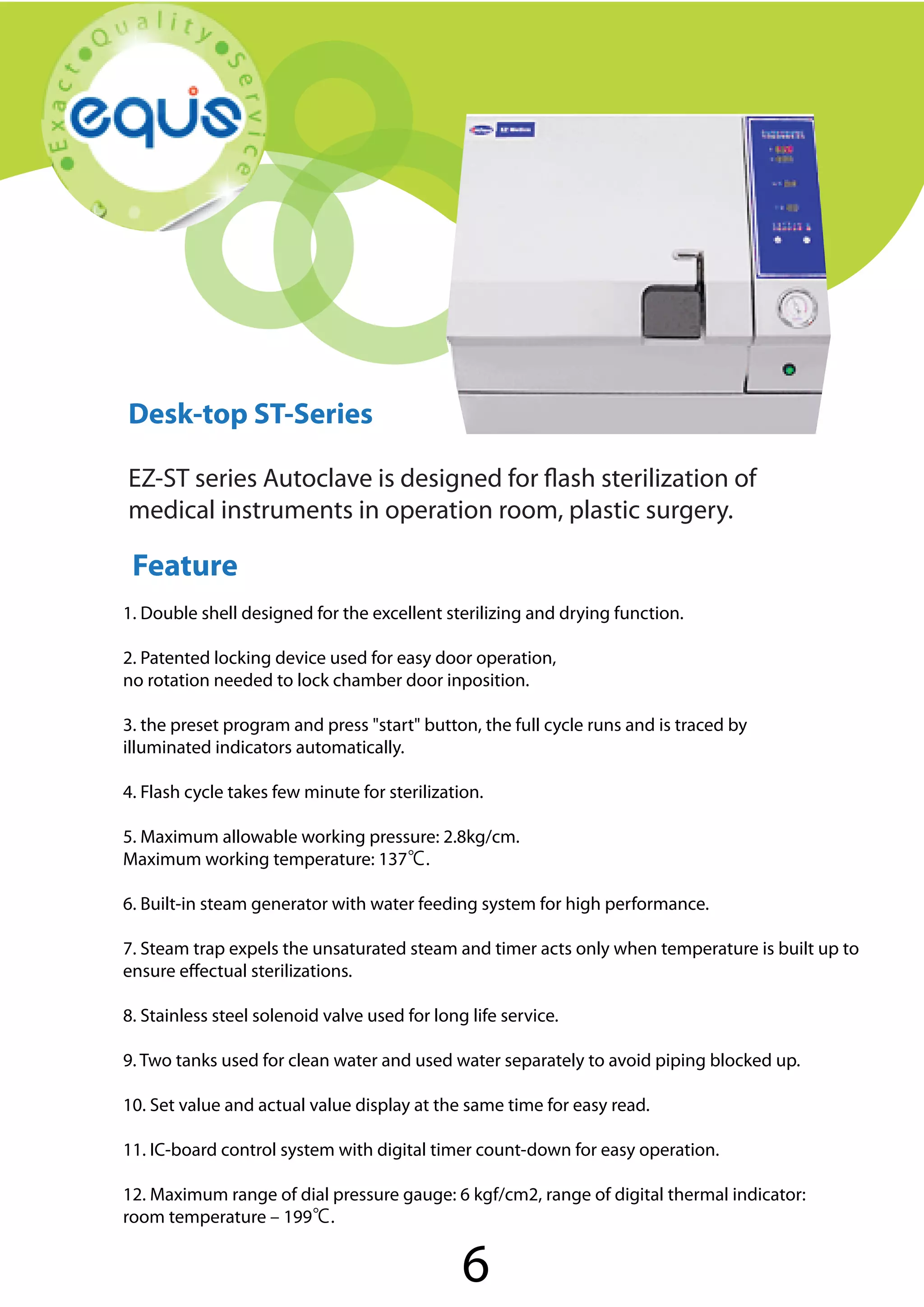 Autoclave

Desk-top ST-Series
EZ-ST series Autoclave is designed for flash sterilization of
medical instruments in operation room, plastic surgery.

Feature
1. Double shell designed for the excellent sterilizing and drying function.
2. Patented locking device used for easy door operation,
no rotation needed to lock chamber door inposition.
3. the preset program and press "start" button, the full cycle runs and is traced by
illuminated indicators automatically.
4. Flash cycle takes few minute for sterilization.
5. Maximum allowable working pressure: 2.8kg/cm.
Maximum working temperature: 137℃.
6. Built-in steam generator with water feeding system for high performance.
7. Steam trap expels the unsaturated steam and timer acts only when temperature is built up to
ensure effectual sterilizations.
8. Stainless steel solenoid valve used for long life service.
9. Two tanks used for clean water and used water separately to avoid piping blocked up.
10. Set value and actual value display at the same time for easy read.
11. IC-board control system with digital timer count-down for easy operation.
12. Maximum range of dial pressure gauge: 6 kgf/cm2, range of digital thermal indicator:
room temperature – 199℃.

6

 
