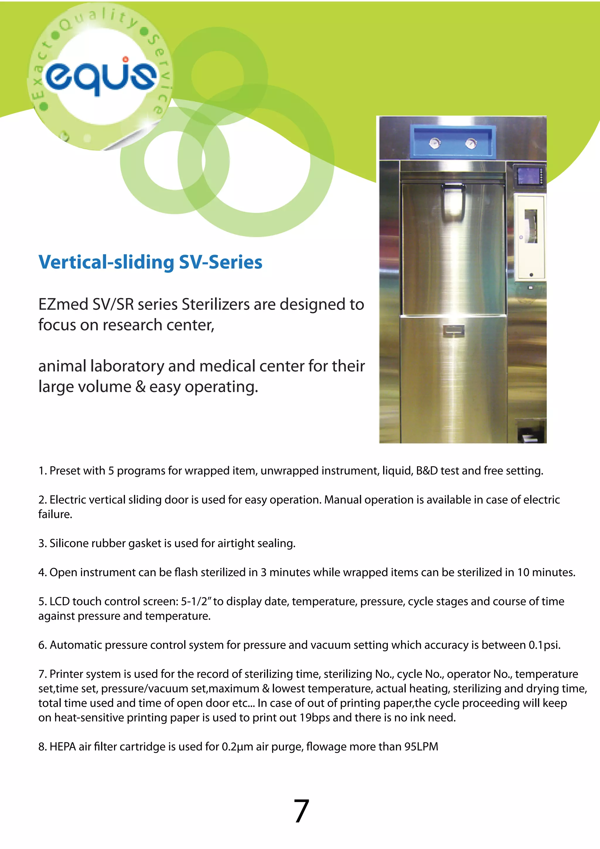 Autoclave

Vertical-sliding SV-Series
EZmed SV/SR series Sterilizers are designed to
focus on research center,
animal laboratory and medical center for their
large volume & easy operating.

1. Preset with 5 programs for wrapped item, unwrapped instrument, liquid, B&D test and free setting.
2. Electric vertical sliding door is used for easy operation. Manual operation is available in case of electric
failure.
3. Silicone rubber gasket is used for airtight sealing.
4. Open instrument can be flash sterilized in 3 minutes while wrapped items can be sterilized in 10 minutes.
5. LCD touch control screen: 5-1/2” to display date, temperature, pressure, cycle stages and course of time
against pressure and temperature.
6. Automatic pressure control system for pressure and vacuum setting which accuracy is between 0.1psi.
7. Printer system is used for the record of sterilizing time, sterilizing No., cycle No., operator No., temperature
set,time set, pressure/vacuum set,maximum & lowest temperature, actual heating, sterilizing and drying time,
total time used and time of open door etc... In case of out of printing paper,the cycle proceeding will keep
on heat-sensitive printing paper is used to print out 19bps and there is no ink need.
8. HEPA air filter cartridge is used for 0.2μm air purge, flowage more than 95LPM

7

 
