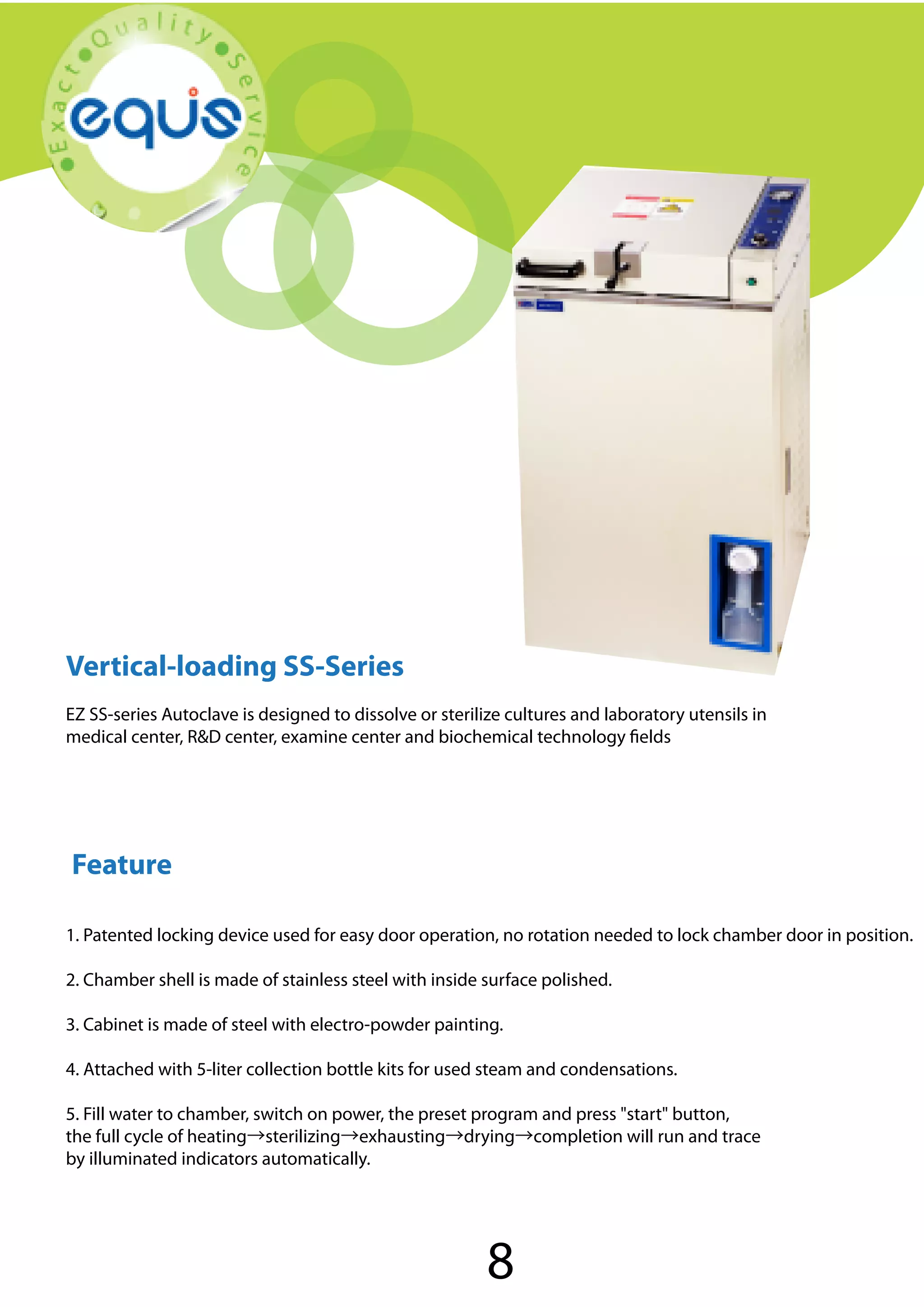 Vertical-loading SS-Series

Vertical-loading SS-Series
EZ SS-series Autoclave is designed to dissolve or sterilize cultures and laboratory utensils in
medical center, R&D center, examine center and biochemical technology fields

Feature
1. Patented locking device used for easy door operation, no rotation needed to lock chamber door in position.
2. Chamber shell is made of stainless steel with inside surface polished.
3. Cabinet is made of steel with electro-powder painting.
4. Attached with 5-liter collection bottle kits for used steam and condensations.
5. Fill water to chamber, switch on power, the preset program and press "start" button,
the full cycle of heating→sterilizing→exhausting→drying→completion will run and trace
by illuminated indicators automatically.

8

 