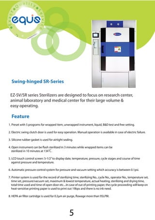 Swing-hinged SR-Series

Swing-hinged SR-Series
EZ-SV/SR series Sterilizers are designed to focus on research center,
animal laboratory and medical center for their large volume &
easy operating.

Feature
1. Preset with 5 programs for wrapped item, unwrapped instrument, liquid, B&D test and free setting.
2. Electric swing clutch door is used for easy operation. Manual operation is available in case of electric failure.
3. Silicone rubber gasket is used for airtight sealing.
4. Open instrument can be flash sterilized in 3 minutes while wrapped items can be
sterilized in 10 minutes at 134℃.
5. LCD touch control screen: 5-1/2” to display date, temperature, pressure, cycle stages and course of time
against pressure and temperature.
6. Automatic pressure control system for pressure and vacuum setting which accuracy is between 0.1psi.
7. Printer system is used for the record of sterilizing time, sterilizing No., cycle No., operator No., temperature set,
time set, pressure/vacuum set, maximum & lowest temperature, actual heating, sterilizing and drying time,
total time used and time of open door etc....In case of out of printing paper, the cycle proceeding will keep on
heat-sensitive printing paper is used to print out 19bps and there is no ink need.
8. HEPA air filter cartridge is used for 0.2μm air purge, flowage more than 95LPM.

5

 