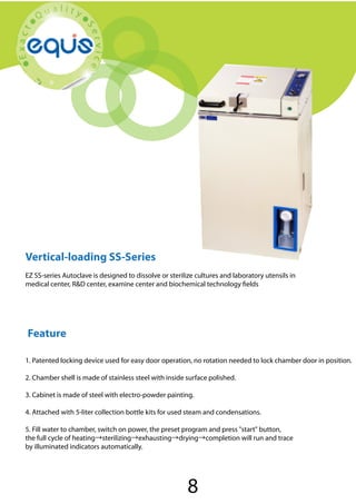 Vertical-loading SS-Series

Vertical-loading SS-Series
EZ SS-series Autoclave is designed to dissolve or sterilize cultures and laboratory utensils in
medical center, R&D center, examine center and biochemical technology fields

Feature
1. Patented locking device used for easy door operation, no rotation needed to lock chamber door in position.
2. Chamber shell is made of stainless steel with inside surface polished.
3. Cabinet is made of steel with electro-powder painting.
4. Attached with 5-liter collection bottle kits for used steam and condensations.
5. Fill water to chamber, switch on power, the preset program and press "start" button,
the full cycle of heating→sterilizing→exhausting→drying→completion will run and trace
by illuminated indicators automatically.

8

 