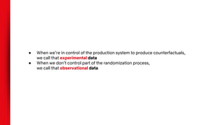 ● When we’re in control of the production system to produce counterfactuals,
we call that experimental data
● When we don’t control part of the randomization process,
we call that observational data
 