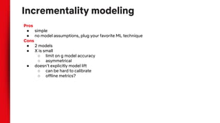 Incrementality modeling
Pros
● simple
● no model assumptions, plug your favorite ML technique
Cons
● 2 models
● X is small
○ limit on g model accuracy
○ asymmetrical
● doesn’t explicitly model lift
○ can be hard to calibrate
○ offline metrics?
 