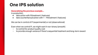 One IPS solution
Generalizing the previous example...
In production:
● take action with P(treatment | features)
● take counterfactual action with 1 - P(treatment | features)
We can be in control of P (experimental) or not (observational)
Even when we control P, we might want it non-binary (smooth)
- to control for product quality cost
- to provide enough variance if there’s sequential treatment and long-term reward
 