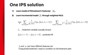 One IPS solution
1) Learn model of P(treatment | features)
2) Learn incremental model through weighted MLE:
: treatment variable (usually binary)
: predicted lift
and can have different features set
if sequential treatment, need to condition on full treatment path
 