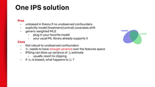 One IPS solution
Pros
- unbiased in theory if no unobserved confounders
- explicitly model (treatment/control) covariates shift
- generic weighted MLE
- plug in your favorite model
- your usual ML library already supports it
Cons
- Not robust to unobserved confounders
- needs to have enough variance over the features space
- IPSing can blow up variance of estimate
- usually resort to clipping
- if is biased, what happens to ?
treated
control
 