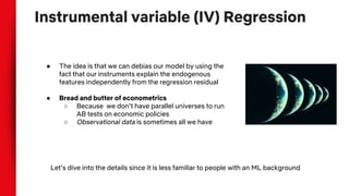 Instrumental variable (IV) Regression
● The idea is that we can debias our model by using the
fact that our instruments explain the endogenous
features independently from the regression residual
● Bread and butter of econometrics
○ Because we don’t have parallel universes to run
AB tests on economic policies
○ Observational data is sometimes all we have
Let’s dive into the details since it is less familiar to people with an ML background
 