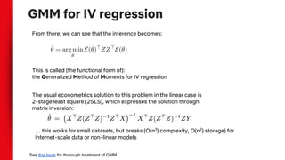 GMM for IV regression
From there, we can see that the inference becomes:
See this book for thorough treatment of GMM
This is called (the functional form of):
the Generalized Method of Moments for IV regression
The usual econometrics solution to this problem in the linear case is
2-stage least square (2SLS), which expresses the solution through
matrix inversion:
… this works for small datasets, but breaks (O(n3
) complexity, O(n2
) storage) for
internet-scale data or non-linear models
 