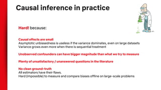Causal inference in practice
Hard! because:
Causal effects are small
Asymptotic unbiasedness is useless if the variance dominates, even on large datasets
Variance grows even more when there is sequential treatment
Unobserved confounders can have bigger magnitude than what we try to measure
Plenty of unsatisfactory / unanswered questions in the literature
No clean ground-truth
All estimators have their flaws.
Hard (impossible) to measure and compare biases offline on large-scale problems
 