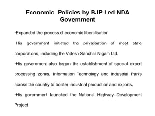 Economic Policies by BJP Led NDA
Government
•Expanded the process of economic liberalisation
•His government initiated the privatisation of most state
corporations, including the Videsh Sanchar Nigam Ltd.
•His government also began the establishment of special export
processing zones, Information Technology and Industrial Parks
across the country to bolster industrial production and exports.
•His government launched the National Highway Development
Project
 