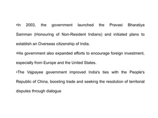 •In 2003, the government launched the Pravasi Bharatiya
Samman (Honouring of Non-Resident Indians) and initiated plans to
establish an Overseas citizenship of India.
•His government also expanded efforts to encourage foreign investment,
especially from Europe and the United States.
•The Vajpayee government improved India's ties with the People's
Republic of China, boosting trade and seeking the resolution of territorial
disputes through dialogue
 