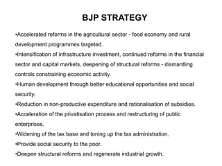 BJP STRATEGY
•Accelerated reforms in the agricultural sector - food economy and rural
development programmes targeted.
•Intensification of infrastructure investment, continued reforms in the financial
sector and capital markets, deepening of structural reforms - dismantling
controls constraining economic activity.
•Human development through better educational opportunities and social
security.
•Reduction in non-productive expenditure and rationalisation of subsidies.
•Acceleration of the privatisation process and restructuring of public
enterprises.
•Widening of the tax base and toning up the tax administration.
•Provide social security to the poor.
•Deepen structural reforms and regenerate industrial growth.
 