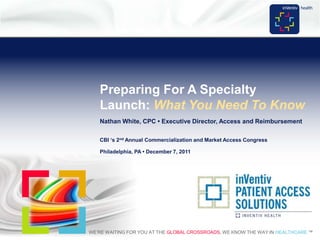 Preparing For A Specialty
       Launch: What You Need To Know
       Nathan White, CPC • Executive Director, Access and Reimbursement

       CBI „s 2nd Annual Commercialization and Market Access Congress

       Philadelphia, PA • December 7, 2011




    WE’RE WAITING FOR YOU AT THE GLOBAL CROSSROADS. WE KNOW THE WAY IN HEALTHCARE.™
1                                      INVENTIV HEALTH > TRANSFORMING PROMISING IDEAS INTO COMMERCIAL REALITY™
 