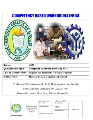 COMPETENCY BASED LEARNING MATERIAL 
Sector: CBC 
Qualification Title: Computer Hardware Servicing NC II 
Unit of Competency: Diagnose and Troubleshoot Computer System 
Module Title: Maintain Computer system and network 
Technical Education and Skills Development Authority 
SAN LORENZO COLLEGE OF DAVAO, INC. 
Lorenzville Homes, Ulas, Brgy. Talomo, Davao City 
Slcd QA System 
Diagnosing and 
Troubleshooting 
of Computer 
System 
Date Developed: 
Nov. 2014 
Document No. 
Issued by: 
SLCD 
Page 1 of 0 
Developed by: 
Daryl M. Formentera 
Revision # 00 
 