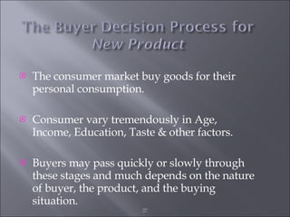 The consumer market buy goods for their personal consumption. Consumer vary tremendously in Age, Income, Education, Taste & other factors. Buyers may pass quickly or slowly through these stages and much depends on the nature of buyer, the product, and the buying situation. 
