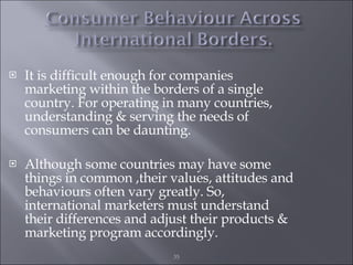 It is difficult enough for companies marketing within the borders of a single country. For operating in many countries, understanding & serving the needs of consumers can be daunting. Although some countries may have some things in common ,their values, attitudes and behaviours often vary greatly. So, international marketers must understand their differences and adjust their products & marketing program accordingly. 