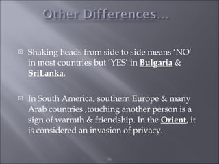 Shaking heads from side to side means ‘NO’ in most countries but ‘YES’ in  Bulgaria  &  SriLanka . In South America, southern Europe & many Arab countries ,touching another person is a sign of warmth & friendship. In the  Orient , it is considered an invasion of privacy. 