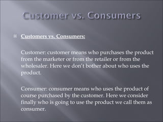 Customers vs. Consumers: Customer: customer means who purchases the product from the marketer or from the retailer or from the wholesaler. Here we don’t bother about who uses the product. Consumer: consumer means who uses the product of course purchased by the customer. Here we consider finally who is going to use the product we call them as consumer. 