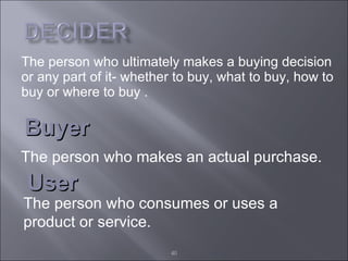 The person who ultimately makes a buying decision or any part of it- whether to buy, what to buy, how to buy or where to buy . Buyer The person who makes an actual purchase. User The person who consumes or uses a product or service. 