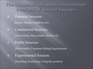 Personal Sources:   (family, friends, neighbors etc) Commercial Sources:  (Advertising, Sales people, Dealers etc) Public Sources: (Mass Media, Consumer Rating Organization) Experimental Sources:  (Handling, Examining, Using the product) 