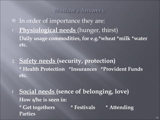 In order of importance they are: Physiological needs  (hunger, thirst)  Daily usage commodities, for e.g.*wheat *milk *water etc. 2. Safety needs  (security, protection) * Health Protection  *Insurances  *Provident Funds etc. Social needs  (sence of belonging, love) How s/he is seen in:  * Get togethers    * Festivals  * Attending Parties 