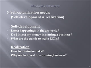 5.  Self-actualization needs :  (Self-development & realization) Self-development Latest happenings in the art world? Do I invest my money in starting a business? What are the trends to make ROI’s? Realization How to minimize risks?! Why not to invest in a running business? 