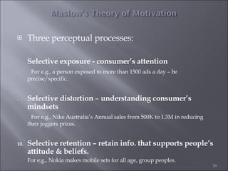 Three perceptual processes: Selective exposure -   consumer’s attention   For e.g., a person exposed to more than 1500 ads a day – be precise/specific. Selective distortion  –  understanding consumer’s mindsets   For e.g., Nike Australia’s Annual sales from 500K to 1.3M in reducing their joggers prices. Selective retention – retain info. that supports people’s attitude & beliefs. For e.g., Nokia makes mobile sets for all age, group peoples. 