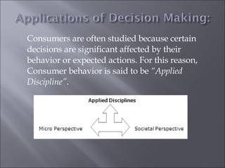 Consumers are often studied because certain decisions are significant affected by their behavior or expected actions. For this reason, Consumer behavior is said to be  “Applied Discipline” . 