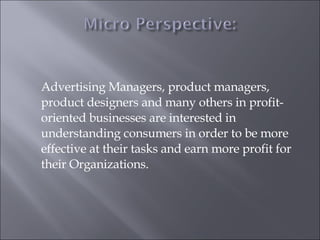 Advertising Managers, product managers, product designers and many others in profit-oriented businesses are interested in understanding consumers in order to be more effective at their tasks and earn more profit for their Organizations. 