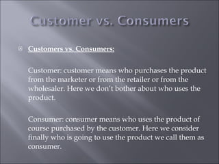 <ul><li>Customers vs. Consumers: </li></ul><ul><li>Customer: customer means who purchases the product from the marketer or...