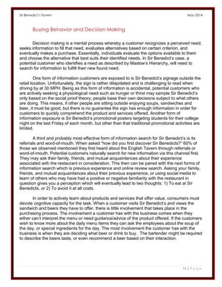 Sir Benedict’s Tavern May 2014 
11 | P a g e 
Buying Behavior and Decision Making 
Decision making is a mental process whereby a customer recognizes a perceived need, seeks information to fill that need, evaluates alternatives based on certain criterion, and eventually makes a purchase. Essentially, individuals evaluate the options available to them and choose the alternative that best suits their identified needs. In Sir Benedict’s case, a potential customer who identifies a need as described by Maslow’s Hierarchy, will need to search for information to fulfill their new found need. 
One form of information customers are exposed to is Sir Benedict’s signage outside the retail location. Unfortunately, the sign is rather dilapidated and is challenging to read when driving by at 30 MPH. Being as this form of information is accidental, potential customers who are actively seeking a physiological need such as hunger or thirst may sample Sir Benedict’s only based on the social proof theory; people base their own decisions subject to what others are doing. This means, if other people are sitting outside enjoying soups, sandwiches and beer, it must be good, but there is no guarantee the sign has enough information in order for customers to quickly comprehend the product and services offered. Another form of information exposure is Sir Benedict’s promotional posters targeting students for their college night on the last Friday of each month, but other than that traditional promotional activities are limited. 
A third and probably most effective form of information search for Sir Benedict’s is its referrals and word-of-mouth. When asked “how did you first discover Sir Benedicts?” 60% of those we observed mentioned they first heard about the English Tavern through referrals or word-of-mouth. Potential customers naturally search for new information via this channel first. They may ask their family, friends, and mutual acquaintances about their experience associated with the restaurant in consideration. This then can be paired with the next forms of information search which is previous experience and online review search. Asking your family, friends, and mutual acquaintances about their previous experience, or using social media to learn of others who may have had a positive or negative familiarity with the restaurant in question gives you a perception which will eventually lead to two thoughts: 1) To eat at Sir Benedicts, or 2) To avoid it at all costs. 
In order to actively learn about products and services that offer value, consumers must devote cognitive capacity for the task. When a customer visits Sir Benedict’s and views the sandwich and beers they have to offer, there is little involvement that takes place in the purchasing process. The involvement a customer has with the business comes when they either can’t interpret the menu or need guidance/advice of the product offered. If the customers wish to know more about the daily menu items they can ask the employees about the soup of the day, or special ingredients for the day. The most involvement the customer has with the business is when they are deciding what beer or drink to buy. The bartender might be required to describe the beers taste, or even recommend a beer based on their interaction. 
 