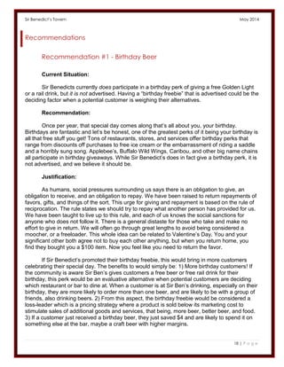 Sir Benedict’s Tavern May 2014 
18 | P a g e 
Recommendations 
Recommendation #1 - Birthday Beer 
Current Situation: 
Sir Benedicts currently does participate in a birthday perk of giving a free Golden Light or a rail drink, but it is not advertised. Having a “birthday freebie” that is advertised could be the deciding factor when a potential customer is weighing their alternatives. 
Recommendation: 
Once per year, that special day comes along that’s all about you, your birthday. Birthdays are fantastic and let’s be honest, one of the greatest perks of it being your birthday is all that free stuff you get! Tons of restaurants, stores, and services offer birthday perks that range from discounts off purchases to free ice cream or the embarrassment of riding a saddle and a horribly sung song. Applebee’s, Buffalo Wild Wings, Caribou, and other big name chains all participate in birthday giveaways. While Sir Benedict’s does in fact give a birthday perk, it is not advertised, and we believe it should be. 
Justification: 
As humans, social pressures surrounding us says there is an obligation to give, an obligation to receive, and an obligation to repay. We have been raised to return repayments of favors, gifts, and things of the sort. This urge for giving and repayment is based on the rule of reciprocation. The rule states we should try to repay what another person has provided for us. We have been taught to live up to this rule, and each of us knows the social sanctions for anyone who does not follow it. There is a general distaste for those who take and make no effort to give in return. We will often go through great lengths to avoid being considered a moocher, or a freeloader. This whole idea can be related to Valentine’s Day. You and your significant other both agree not to buy each other anything, but when you return home, you find they bought you a $100 item. Now you feel like you need to return the favor. 
If Sir Benedict’s promoted their birthday freebie, this would bring in more customers celebrating their special day. The benefits to would simply be: 1) More birthday customers! If the community is aware Sir Ben’s gives customers a free beer or free rail drink for their birthday, this perk would be an evaluative alternative when potential customers are deciding which restaurant or bar to dine at. When a customer is at Sir Ben’s drinking, especially on their birthday, they are more likely to order more than one beer, and are likely to be with a group of friends, also drinking beers. 2) From this aspect, the birthday freebie would be considered a loss-leader which is a pricing strategy where a product is sold below its marketing cost to stimulate sales of additional goods and services, that being, more beer, better beer, and food. 3) If a customer just received a birthday beer, they just saved $4 and are likely to spend it on something else at the bar, maybe a craft beer with higher margins. 
 