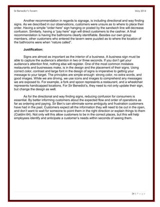 Sir Benedict’s Tavern May 2014 
24 | P a g e 
Another recommendation in regards to signage, is including directional and way finding signs. As we described in our observations, customers were unsure as to where to place their order. Having a simple “order here” sign hanging or posted by the sandwich line will decrease confusion. Similarly, having a “pay here” sign will direct customers to the cashier. A final recommendation is having the bathrooms clearly identifiable. Besides our own group members, other customers who entered the tavern were puzzled as to where the location of the bathrooms were when “nature called”. 
Justification: 
Signs are almost as important as the interior of a business. A business sign must be able to capture the audience’s attention in two or three seconds. If you don’t get your audience’s attention first, nothing else will register. One of the most common mistakes restaurants and businesses make, is in the design and the placement of their signs. Using correct color, contrast and large font in the design of signs is imperative to getting your message to your target. The principles are simple enough: strong color, no extra words, and good images. While we are driving, we use icons and images to comprehend any messages we are exposed to. For example, a fork and spoon represents a restaurant, and a wheelchair represents handicapped locations. For Sir Benedict’s, they need to not only update their sign, but change the design as well. 
As for the directional and way finding signs, reducing confusion for consumers is essential. By better informing customers about the expected flow and order of operations as far as ordering and paying, Sir Ben’s can eliminate some ambiguity and frustration customers have had in the past. Customers expect all the information they will need to be out in the open, and don’t want to wait for someone to point them in the right direction or explain things to them (Cialdini 64). Not only will this allow customers to be in the correct places, but this will help employees identify and anticipate a customer’s needs within seconds of seeing them. 
 